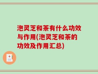 泡灵芝和茶有什么功效与作用(泡灵芝和茶的功效及作用汇总)