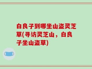 白良子到哪坐山盗灵芝草(寻访灵芝山，白良子坐山盗草)