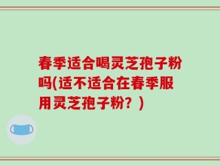 春季适合喝灵芝孢子粉吗(适不适合在春季服用灵芝孢子粉？)