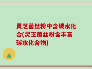 灵芝菌丝粉中含碳水化合(灵芝菌丝粉含丰富碳水化合物)