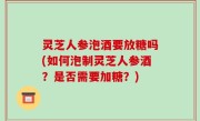 灵芝人参泡酒要放糖吗(如何泡制灵芝人参酒？是否需要加糖？)