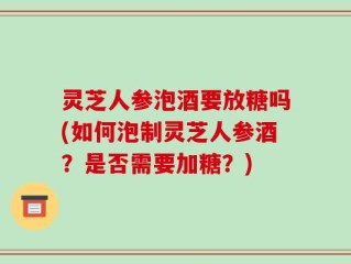 灵芝人参泡酒要放糖吗(如何泡制灵芝人参酒？是否需要加糖？)