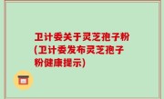 卫计委关于灵芝孢子粉(卫计委发布灵芝孢子粉健康提示)