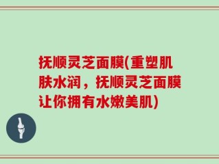 抚顺灵芝面膜(重塑肌肤水润，抚顺灵芝面膜让你拥有水嫩美肌)