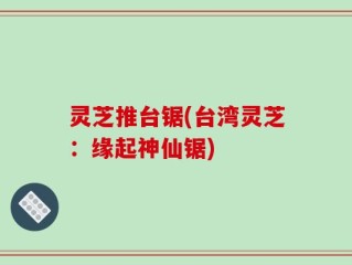 灵芝推台锯(台湾灵芝：缘起神仙锯)
