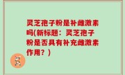 灵芝孢子粉是补雌激素吗(新标题：灵芝孢子粉是否具有补充雌激素作用？)
