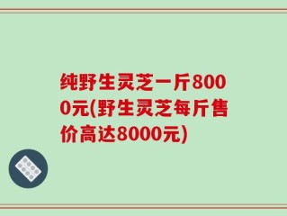 纯野生灵芝一斤8000元(野生灵芝每斤售价高达8000元)