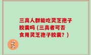 三高人群能吃灵芝孢子胶囊吗 (三高者可否食用灵芝孢子胶囊？)