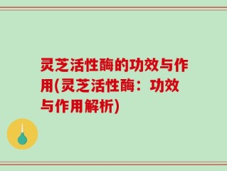 灵芝活性酶的功效与作用(灵芝活性酶：功效与作用解析)