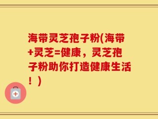 海带灵芝孢子粉(海带+灵芝=健康，灵芝孢子粉助你打造健康生活！)