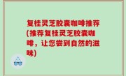 复桂灵芝胶囊咖啡推荐(推荐复桂灵芝胶囊咖啡，让您尝到自然的滋味)