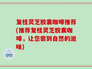 复桂灵芝胶囊咖啡推荐(推荐复桂灵芝胶囊咖啡，让您尝到自然的滋味)