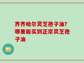 齐齐哈尔灵芝孢子油？哪里能买到正宗灵芝孢子油