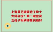 上海灵芝破壁孢子粉十大排名榜？紫一破壁灵芝孢子粉到哪里买最好