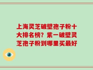 上海灵芝破壁孢子粉十大排名榜？紫一破壁灵芝孢子粉到哪里买最好