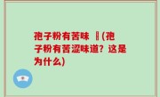 孢子粉有苦味 鯹(孢子粉有苦涩味道？这是为什么)