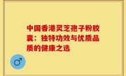 中国香港灵芝孢子粉胶囊:独特功效与优质品质的健康之选