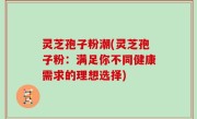 灵芝孢子粉潮(灵芝孢子粉：满足你不同健康需求的理想选择)