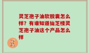 灵芝孢子油软胶囊怎么样？有谁知道仙芝楼灵芝孢子油这个产品怎么样