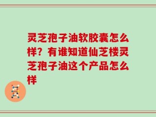 灵芝孢子油软胶囊怎么样？有谁知道仙芝楼灵芝孢子油这个产品怎么样