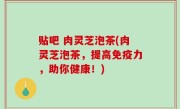 贴吧 肉灵芝泡茶(肉灵芝泡茶，提高免疫力，助你健康！)