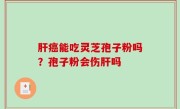 肝癌能吃灵芝孢子粉吗？孢子粉会伤肝吗