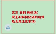 灵芝 石斛 枸杞汤(灵芝石斛枸杞汤的功效及食用注意事项)