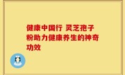 健康中国行 灵芝孢子粉助力健康养生的神奇功效