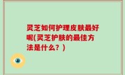 灵芝如何护理皮肤最好呢(灵芝护肤的最佳方法是什么？)