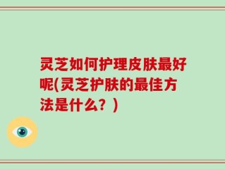 灵芝如何护理皮肤最好呢(灵芝护肤的最佳方法是什么？)