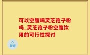 可以空腹喝灵芝孢子粉吗_灵芝孢子粉空腹饮用的可行性探讨