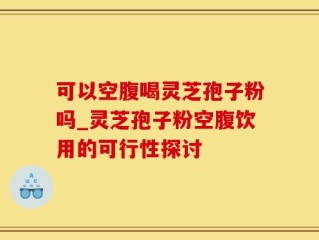 可以空腹喝灵芝孢子粉吗_灵芝孢子粉空腹饮用的可行性探讨