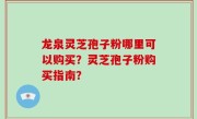 龙泉灵芝孢子粉哪里可以购买？灵芝孢子粉购买指南？