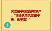 灵芝孢子粉南通哪家产_“南通优质灵芝孢子粉，选哪家？”