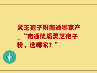 灵芝孢子粉南通哪家产_“南通优质灵芝孢子粉，选哪家？”