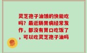 灵芝孢子油饿的快能吃吗？最近肠胃病经常发作，都没有胃口吃饭了，可以吃灵芝孢子油吗