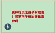 囊肿吃灵芝孢子粉胶囊？灵芝孢子粉治卵巢囊肿吗