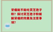 牙痛能不能吃灵芝孢子粉？探讨灵芝孢子粉缓解牙痛的效果及注意事项？