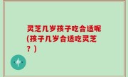 灵芝几岁孩子吃合适呢(孩子几岁合适吃灵芝？)