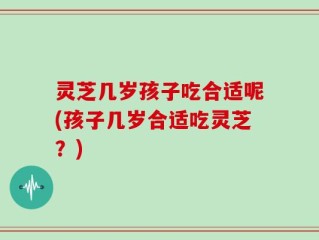 灵芝几岁孩子吃合适呢(孩子几岁合适吃灵芝？)