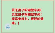 灵芝孢子粉破壁车间(灵芝孢子粉破壁车间：提高免疫力，更好的健康。)