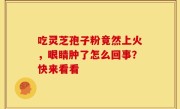 吃灵芝孢子粉竟然上火，眼睛肿了怎么回事？快来看看