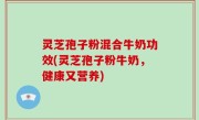 灵芝孢子粉混合牛奶功效(灵芝孢子粉牛奶，健康又营养)