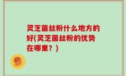 灵芝菌丝粉什么地方的好(灵芝菌丝粉的优势在哪里？)