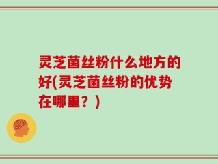 灵芝菌丝粉什么地方的好(灵芝菌丝粉的优势在哪里？)