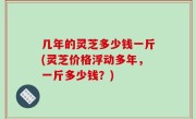 几年的灵芝多少钱一斤(灵芝价格浮动多年，一斤多少钱？)