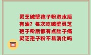 灵芝破壁孢子粉泡水后有油？每次吃破壁灵芝孢子粉后都有点肚子痛灵芝孢子粉不易消化吗