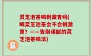 灵芝泡茶喝刺激胃吗(喝灵芝泡茶会不会刺激胃？——告别误解的灵芝泡茶喝法)