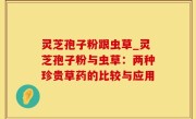 灵芝孢子粉跟虫草_灵芝孢子粉与虫草：两种珍贵草药的比较与应用