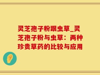 灵芝孢子粉跟虫草_灵芝孢子粉与虫草：两种珍贵草药的比较与应用